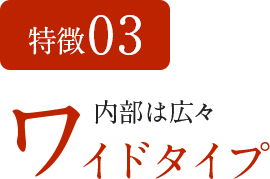 特徴03 内部は広々 ワイドタイプ