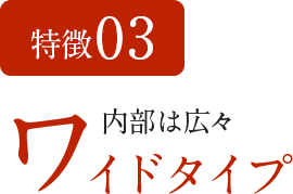 特徴03　内部は広々 ワイドタイプ