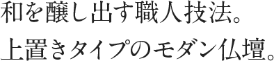 和を醸し出す職人技法。上置きタイプのモダン仏壇。