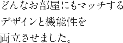 どんなお部屋にもマッチするデザインと機能性を両立させました。