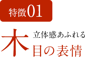 特徴01 立体感あふれる木目の表情