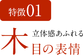 特徴01　立体感あふれる木目の表情