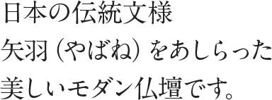 日本の伝統文様矢羽（やばね）をあしらった美しいモダン仏壇です。