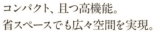 コンパクト、且つ高機能。省スペースでも広々空間を実現。