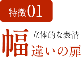 特徴01 立体的な表情 幅違いの扉