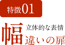 特徴01　立体的な表情 幅違いの扉